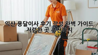 익산 용달이사 후기 작성 완벽 가이드! 저렴한 곳 추천까지! 💯